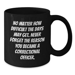 Correctional Officer Inspirational Gifts from Friends to Men - Black Coffee Mug for Graduation, 'No Matter How Difficult The Days May Get. Never Forget The Reason You Became A Correctional Officer.' - Additional