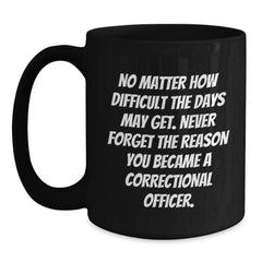 Correctional Officer Inspirational Gifts from Friends to Men - Black Coffee Mug for Graduation, 'No Matter How Difficult The Days May Get. Never Forget The Reason You Became A Correctional Officer.' - Main