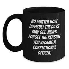 Correctional Officer Inspirational Gifts from Friends to Men - Black Coffee Mug for Graduation, 'No Matter How Difficult The Days May Get. Never Forget The Reason You Became A Correctional Officer.' - Main